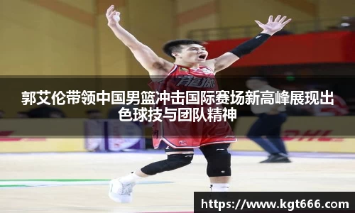 郭艾伦带领中国男篮冲击国际赛场新高峰展现出色球技与团队精神